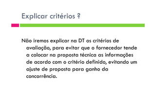 Explicar critérios ?
Não iremos explicar na DT os critérios de
avaliação, para evitar que o fornecedor tende
a colocar na proposta técnica as informaçõesa colocar na proposta técnica as informações
de acordo com o critério definido, evitando um
ajuste de proposta para ganho da
concorrência.
 