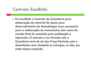 Contrato Escolhido
Foi escolhido o Contrato de Consultoria para
elaboração de material de apoio para
desenvolvimento da Metodologia Lean, necessária
para a elaboração do treinamento, bem como da
revisão final do conteúdo para publicação erevisão final do conteúdo para publicação e
impressão. O contrato a ser firmado com a
Consultoria será de do tipo Preço Fechado, pois o
desembolso será vinculado às entregas, ou seja, por
cada etapa cumprida.
 
