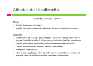 Atitudes de fiscalização
Pacote “Buy”: Revisão de Conteúdo
Atitudes
Respeito às cláusulas contratuais.
Reuniões de acompanhamento e alinhamento (acompanhamento das entregas).
Fiscalização
Monitoramento do progresso das atividades – por meio do acompanhamento das
entregas (validadas e aceitas), evidenciadas no boletim de medição, mensalmente.
Controle integrado de mudanças e acompanhamento das ações corretivas.
Controle e monitoramento da matriz de riscos, mensalmente.
Auditorias a cada entrega.
Indicadores de qualidade: Índice de conformidade (se atende aos requisitos do
escopo) e Índice de satisfação conforme as entregas, mensalmente.
 