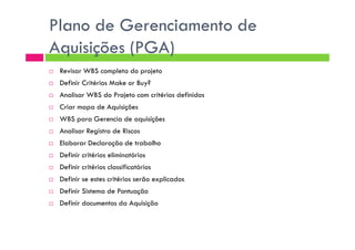 Plano de Gerenciamento de
Aquisições (PGA)
Revisar WBS completa do projeto
Definir Critérios Make or Buy?
Analisar WBS do Projeto com critérios definidos
Criar mapa de Aquisições
WBS para Gerencia de aquisições
Analisar Registro de Riscos
Elaborar Declaração de trabalho
Definir critérios eliminatórios
Definir critérios classificatórios
Definir se estes critérios serão explicados
Definir Sistema de Pontuação
Definir documentos da Aquisição
 
