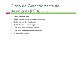Plano de Gerenciamento de
Aquisições (PGA) continuação
Definir meios de envio
Definir contato definir forma de concorrência
Definir como será a fiscalização
Definir Boletim de Monitoração
Criar fluxo para controlar o contrato
Criar fluxo do encerramento do contrato
Revisar todos os itens
 