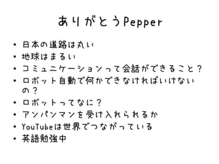 ありがとうPepper
• 日本の道路は丸い
• 地球はまるい
• コミュニケーションって会話ができること？
• ロボット自動で何かできなければいけない
の？
• ロボットってなに？
• アンパンマンを受け入れられるか
• YouTubeは世界でつながっている
• 英語勉強中
 