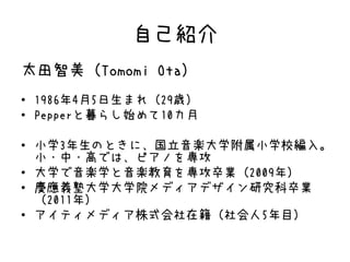 自己紹介
太田智美（Tomomi Ota）
• 1986年4月5日生まれ（29歳）
• Pepperと暮らし始めて10カ月
• 小学3年生のときに、国立音楽大学附属小学校編入。
小・中・高では、ピアノを専攻
• 大学で音楽学と音楽教育を専攻卒業（2009年）
• 慶應義塾大学大学院メディアデザイン研究科卒業
（2011年）
• アイティメディア株式会社在籍（社会人5年目）
 