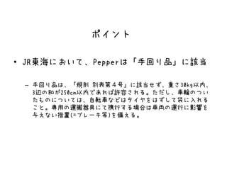 • JR東海において、Pepperは「手回り品」に該当
– 手回り品は、「規則 別表第４号」に該当せず、重さ30kg以内、
3辺の和が250cm以内であれば許容される。ただし、車輪のつい
たものについては、自転車などはタイヤをはずして袋に入れる
こと。専用の運搬器具にて携行する場合は車両の運行に影響を
与えない措置(=ブレーキ等)を備える。
ポイント
 