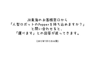 JR東海のお客様窓口から
「人型ロボットのPepperを持ち込めますか？」
と問い合わせると、
「運べます」との回答が返ってきます。
（2015年7月15日以降）
 