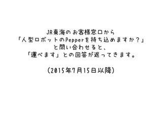 JR東海のお客様窓口から
「人型ロボットのPepperを持ち込めますか？」
と問い合わせると、
「運べます」との回答が返ってきます。
（2015年7月15日以降）
 