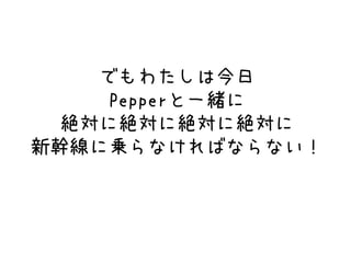 でもわたしは今日
Pepperと一緒に
絶対に絶対に絶対に絶対に
新幹線に乗らなければならない！
 