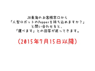 JR東海のお客様窓口から
「人型ロボットのPepperを持ち込めますか？」
と問い合わせると、
「運べます」との回答が返ってきます。
（2015年7月15日以降）
 