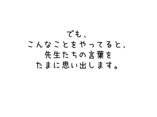 でも、
こんなことをやってると、
先生たちの言葉を
たまに思い出します。
 