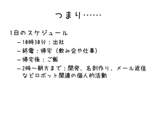 つまり……
1日のスケジュール
– 10時30分：出社
– 終電：帰宅（飲み会や仕事）
– 帰宅後：ご飯
– 2時～朝方まで：開発、名刺作り、メール返信
などロボット関連の個人的活動
 