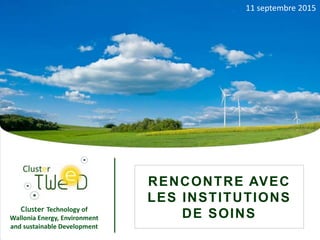 R e n c o n t r e a v e c l e s i n s t i t u t i o n s d e s o i n s – 11 s e p t e m b r e 2 0 1 5
Cluster Technology of
Wallonia Energy, Environment
and sustainable Development
1
RENCONTRE AVEC
LES INSTITUTIONS
DE SOINS
11 septembre 2015
 