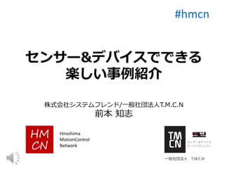 センサー&デバイスでできる
楽しい事例紹介
株式会社システムフレンド/一般社団法人T.M.C.N
前本 知志
#hmcn
Hiroshima
MotionControl
Network
 