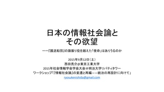 日本の情報社会論と
その欲望
ーー『護送船団』の旗振り役を越えた「使命」はありうるのか
2015年9月12日（土）
西田亮介@東京工業大学
2015年社会情報学会学会大会＠明治大学リバティタワー
ワークショップ「『情報社会論』の変遷と再編――統治の再設計に向けて」
ryosukenishida@gmail.com
 