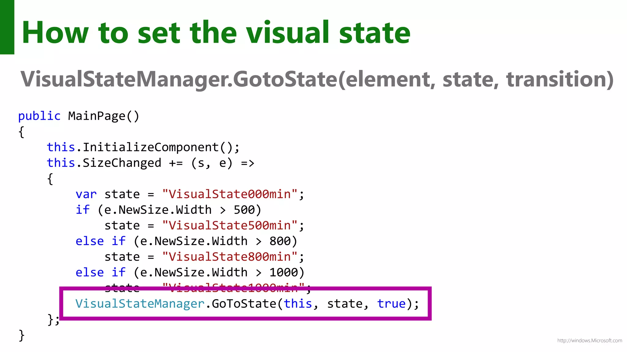 http://windows.Microsoft.com
How to set the visual state
VisualStateManager.GotoState(element, state, transition)
public MainPage()
{
this.InitializeComponent();
this.SizeChanged += (s, e) =>
{
var state = "VisualState000min";
if (e.NewSize.Width > 500)
state = "VisualState500min";
else if (e.NewSize.Width > 800)
state = "VisualState800min";
else if (e.NewSize.Width > 1000)
state = "VisualState1000min";
VisualStateManager.GoToState(this, state, true);
};
}
 