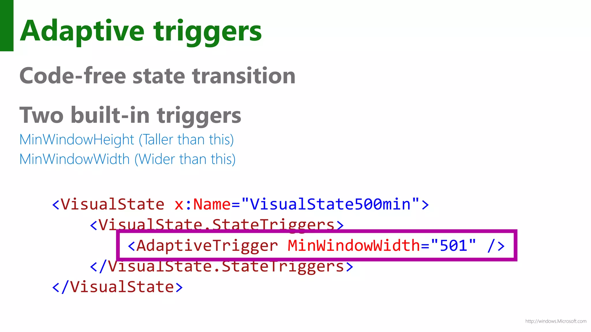 http://windows.Microsoft.com
Adaptive triggers
Code-free state transition
Two built-in triggers
MinWindowHeight (Taller than this)
MinWindowWidth (Wider than this)
<VisualState x:Name="VisualState500min">
<VisualState.StateTriggers>
<AdaptiveTrigger MinWindowWidth="501" />
</VisualState.StateTriggers>
</VisualState>
 