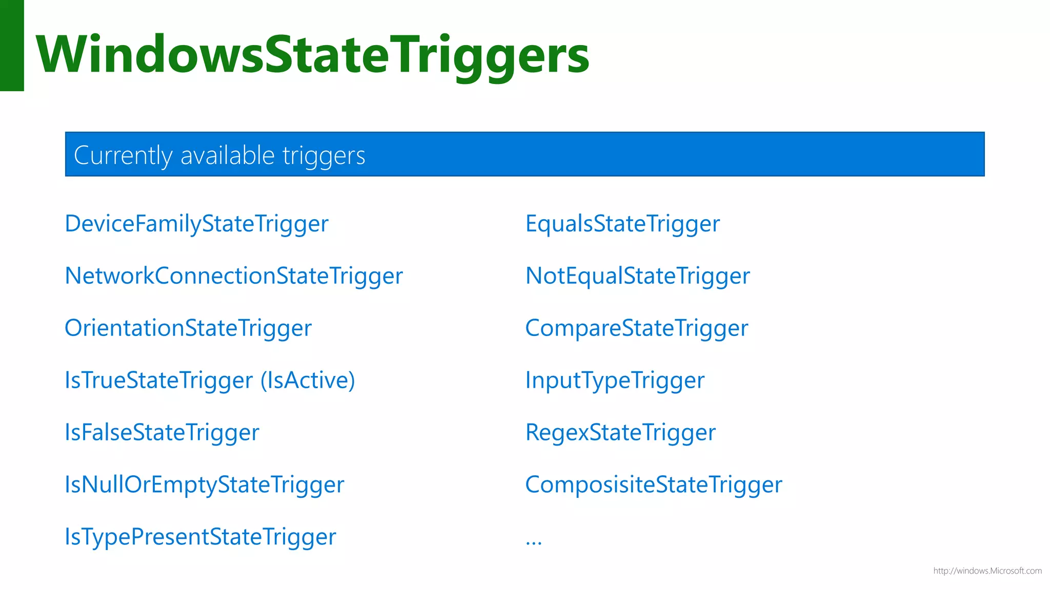 http://windows.Microsoft.com
WindowsStateTriggers
DeviceFamilyStateTrigger
NetworkConnectionStateTrigger
OrientationStateTrigger
IsTrueStateTrigger (IsActive)
IsFalseStateTrigger
IsNullOrEmptyStateTrigger
IsTypePresentStateTrigger
EqualsStateTrigger
NotEqualStateTrigger
CompareStateTrigger
InputTypeTrigger
RegexStateTrigger
ComposisiteStateTrigger
…
Currently available triggers
 