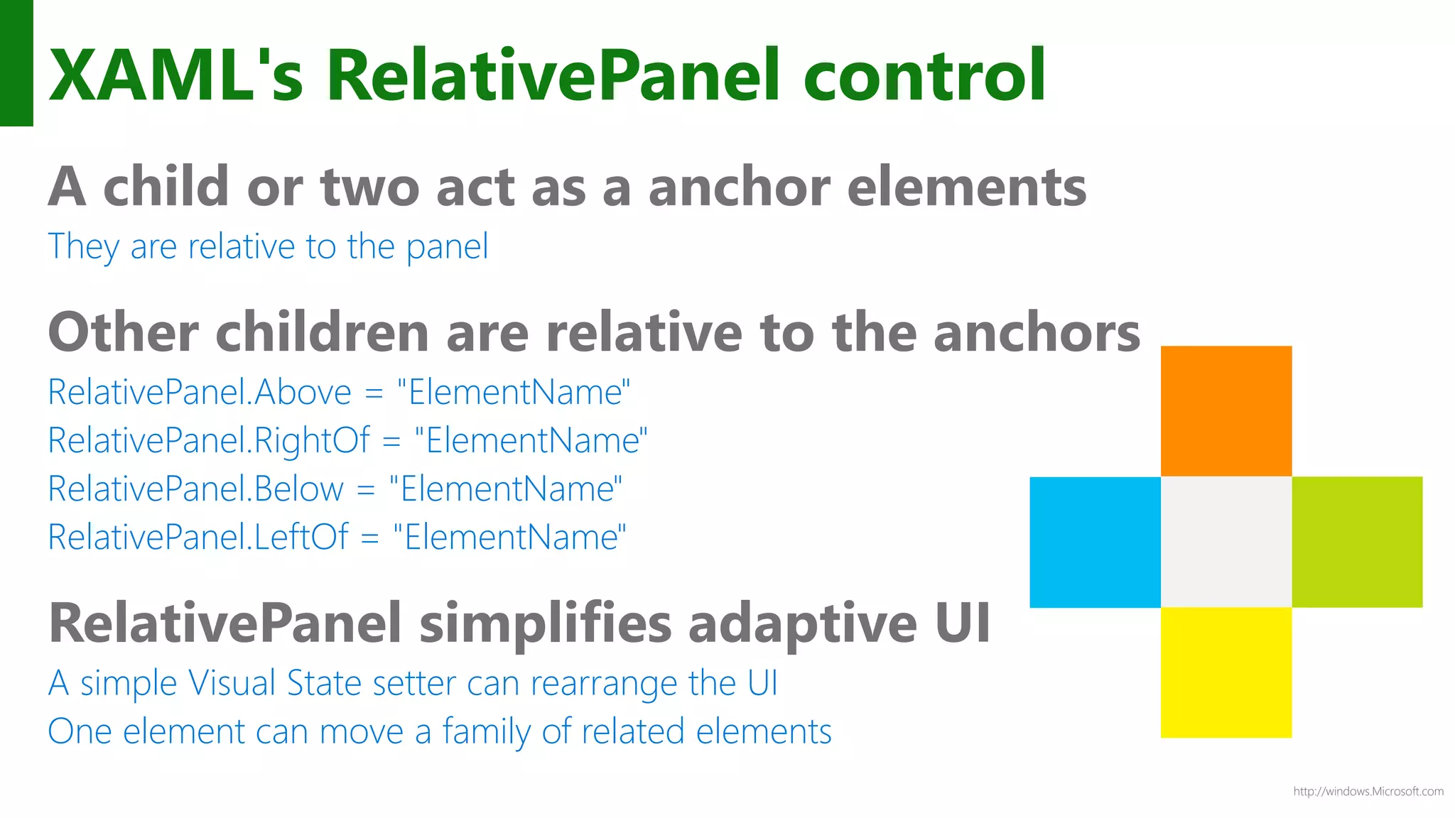http://windows.Microsoft.com
XAML's RelativePanel control
A child or two act as a anchor elements
They are relative to the panel
Other children are relative to the anchors
RelativePanel.Above = "ElementName"
RelativePanel.RightOf = "ElementName"
RelativePanel.Below = "ElementName"
RelativePanel.LeftOf = "ElementName"
RelativePanel simplifies adaptive UI
A simple Visual State setter can rearrange the UI
One element can move a family of related elements
 