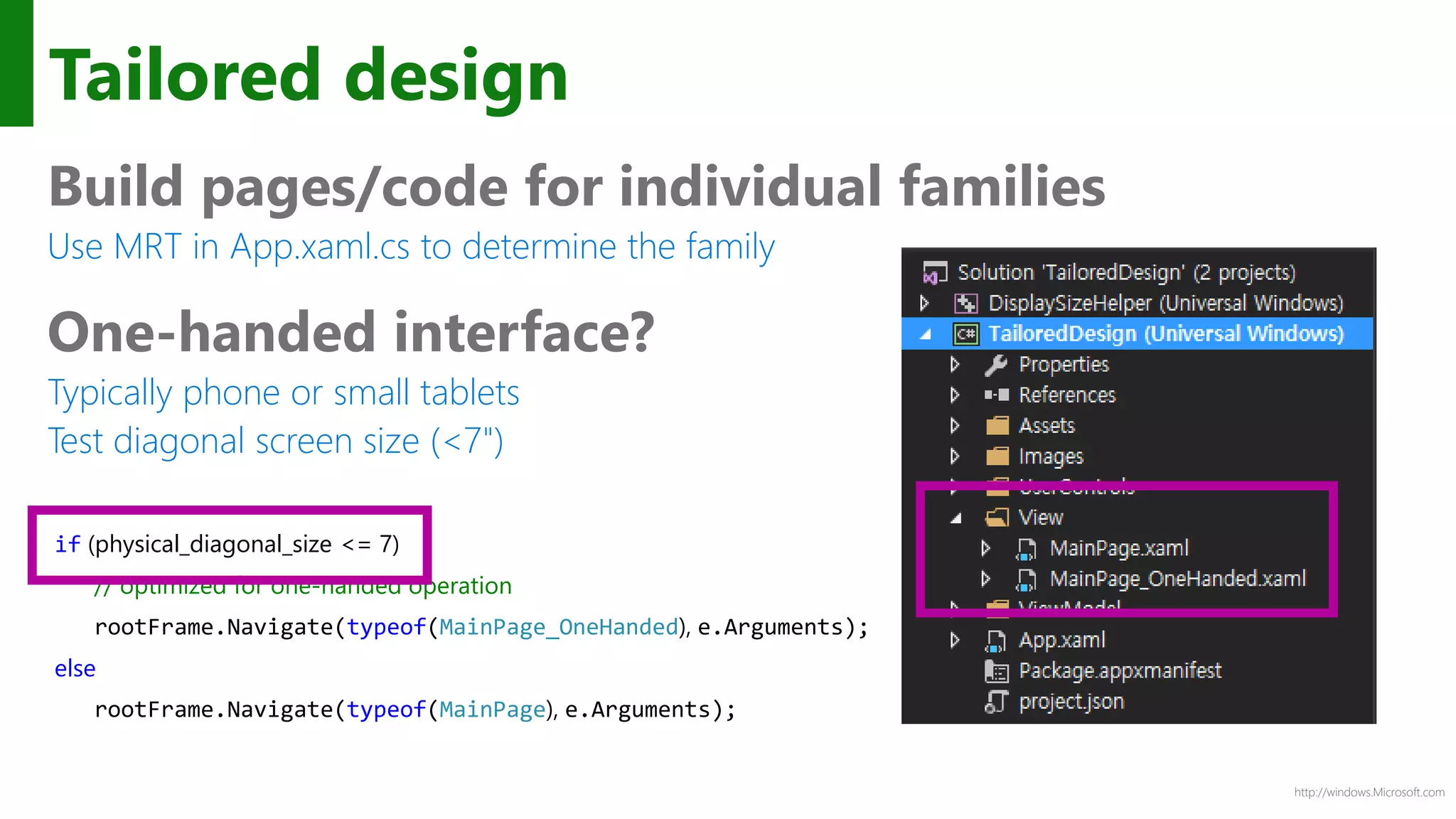 http://windows.Microsoft.com
Tailored design
Build pages/code for individual families
Use MRT in App.xaml.cs to determine the family
One-handed interface?
Typically phone or small tablets
Test diagonal screen size (<7")
if (physical_diagonal_size <= 7)
// optimized for one-handed operation
rootFrame.Navigate(typeof(MainPage_OneHanded), e.Arguments);
else
rootFrame.Navigate(typeof(MainPage), e.Arguments);
 