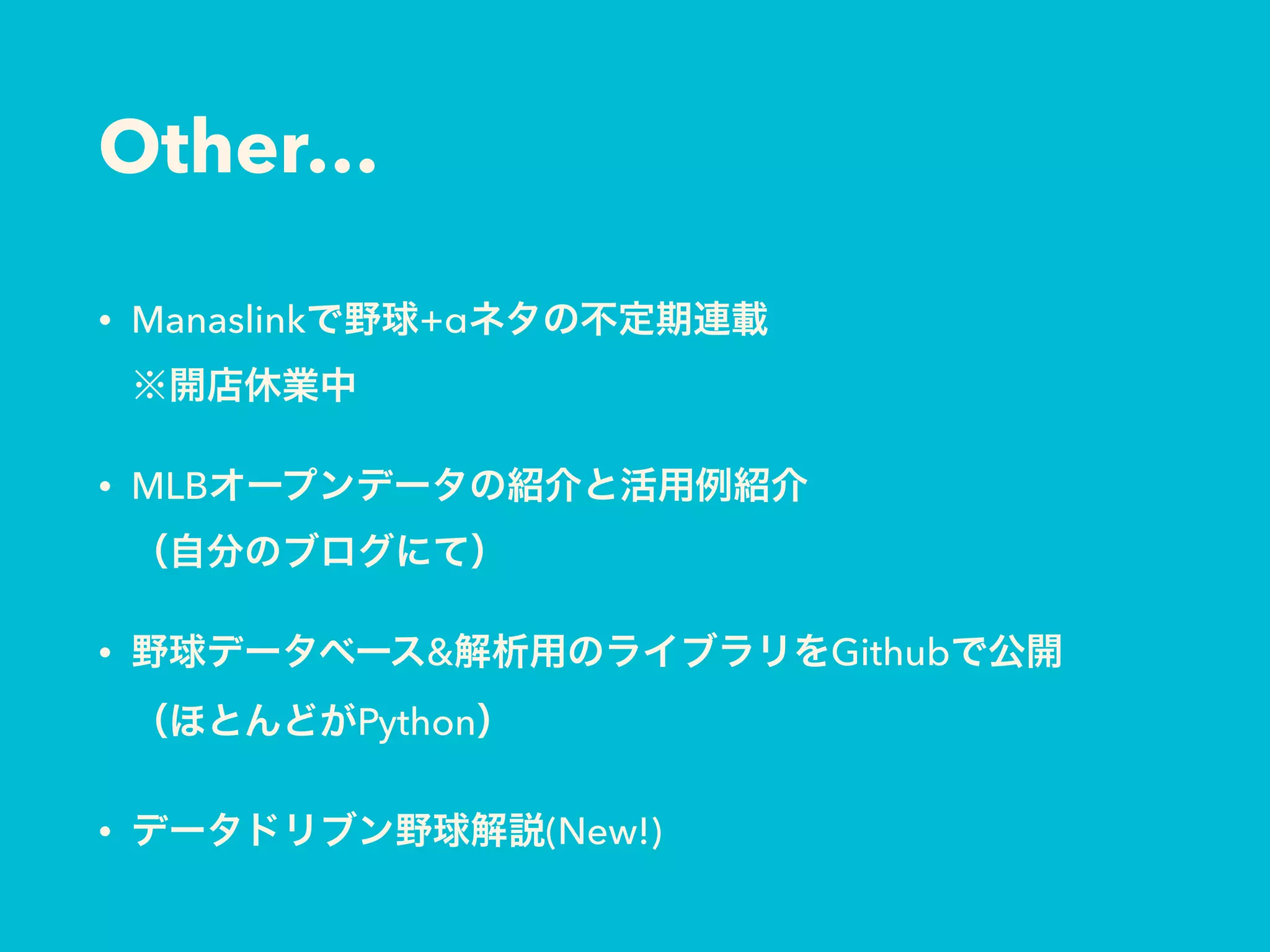 Other…
• Manaslinkで野球+αネタの不定期連載 
※開店休業中
• MLBオープンデータの紹介と活用例紹介 
（自分のブログにて）
• 野球データベース&解析用のライブラリをGithubで公開 
（ほとんどがPython）
• データドリブン野球解説(New!)
 
