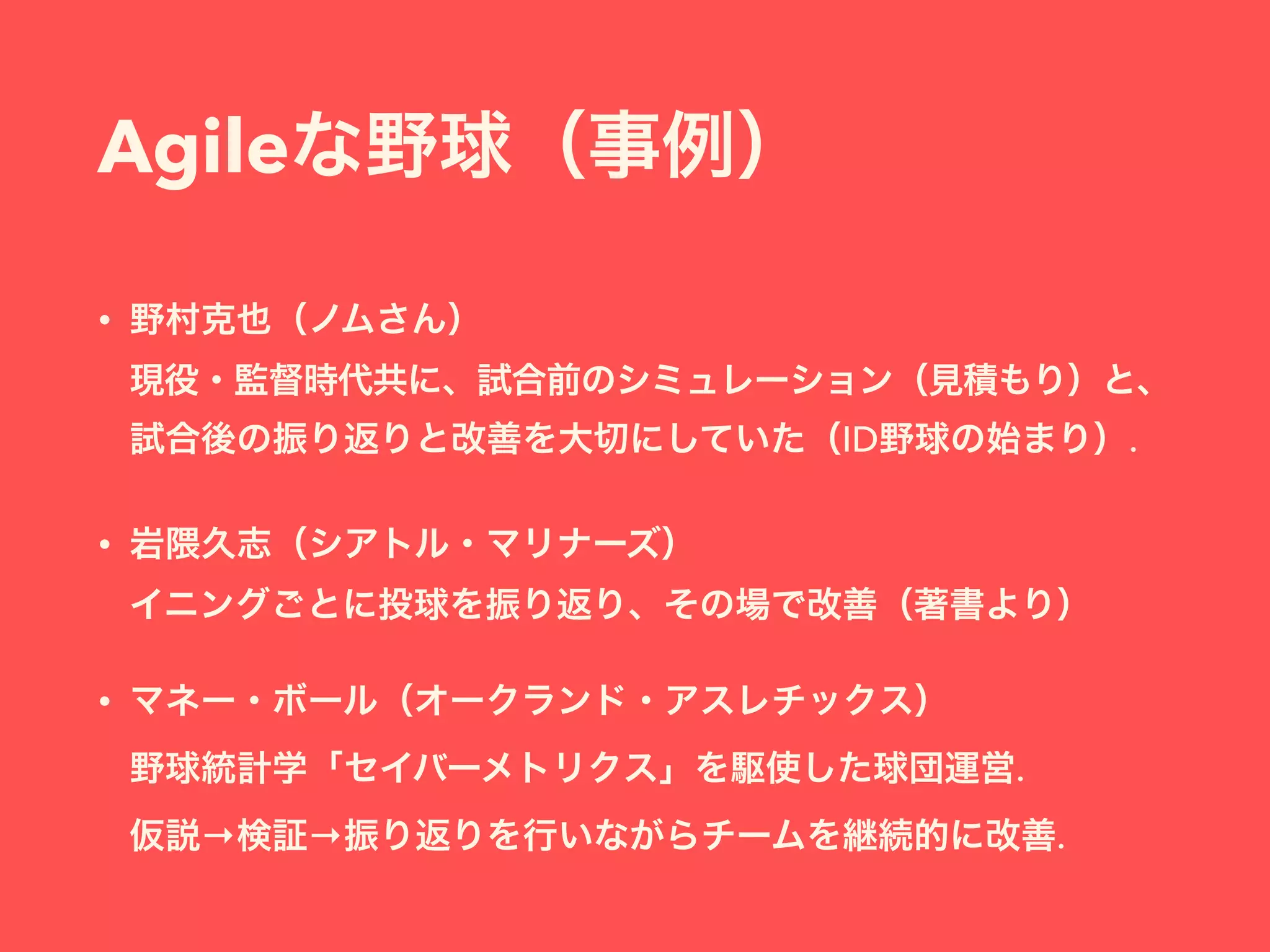 Agileな野球（事例）
• 野村克也（ノムさん） 
現役・監督時代共に、試合前のシミュレーション（見積もり）と、
試合後の振り返りと改善を大切にしていた（ID野球の始まり）.
• 岩隈久志（シアトル・マリナーズ） 
イニングごとに投球を振り返り、その場で改善（著書より）
• マネー・ボール（オークランド・アスレチックス） 
野球統計学「セイバーメトリクス」を駆使した球団運営. 
仮説→検証→振り返りを行いながらチームを継続的に改善.
 