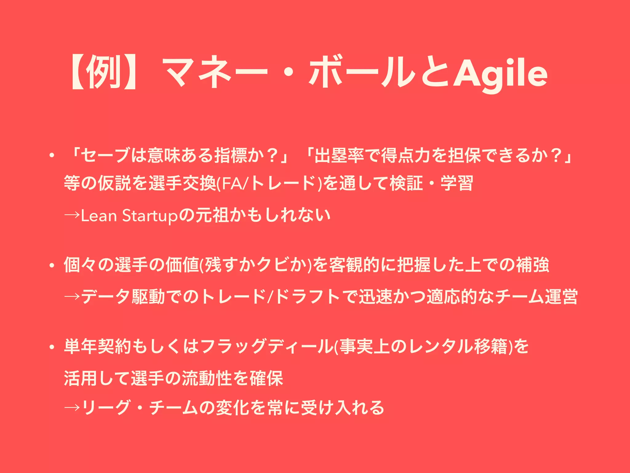【例】マネー・ボールとAgile
• 「セーブは意味ある指標か？」「出塁率で得点力を担保できるか？」
等の仮説を選手交換(FA/トレード)を通して検証・学習 
→Lean Startupの元祖かもしれない
• 個々の選手の価値(残すかクビか)を客観的に把握した上での補強 
→データ駆動でのトレード/ドラフトで迅速かつ適応的なチーム運営
• 単年契約もしくはフラッグディール(事実上のレンタル移籍)を 
活用して選手の流動性を確保 
→リーグ・チームの変化を常に受け入れる
 