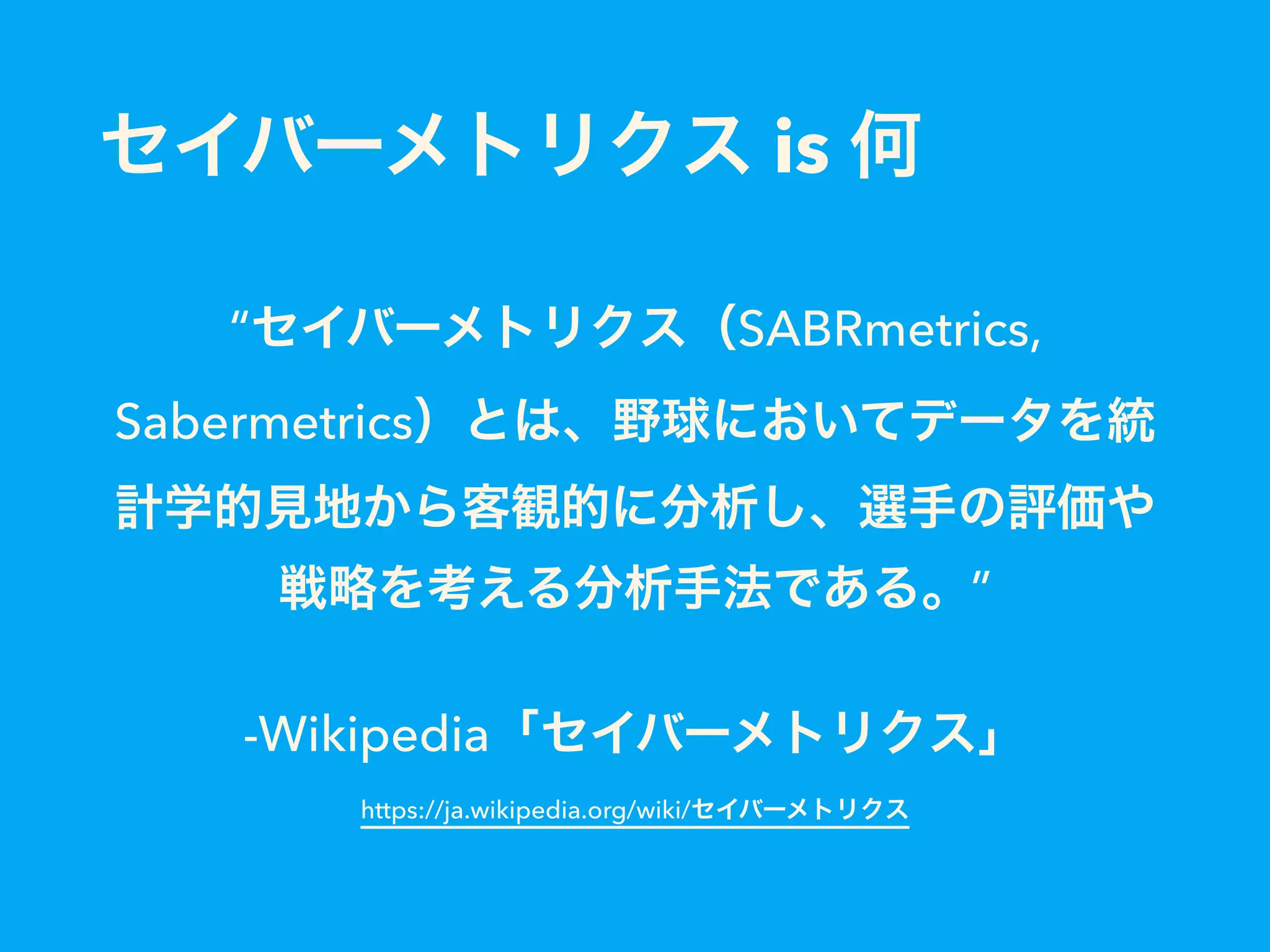 セイバーメトリクス is 何
“セイバーメトリクス（SABRmetrics,
Sabermetrics）とは、野球においてデータを統
計学的見地から客観的に分析し、選手の評価や
戦略を考える分析手法である。”
-Wikipedia「セイバーメトリクス」 
https://ja.wikipedia.org/wiki/セイバーメトリクス
 