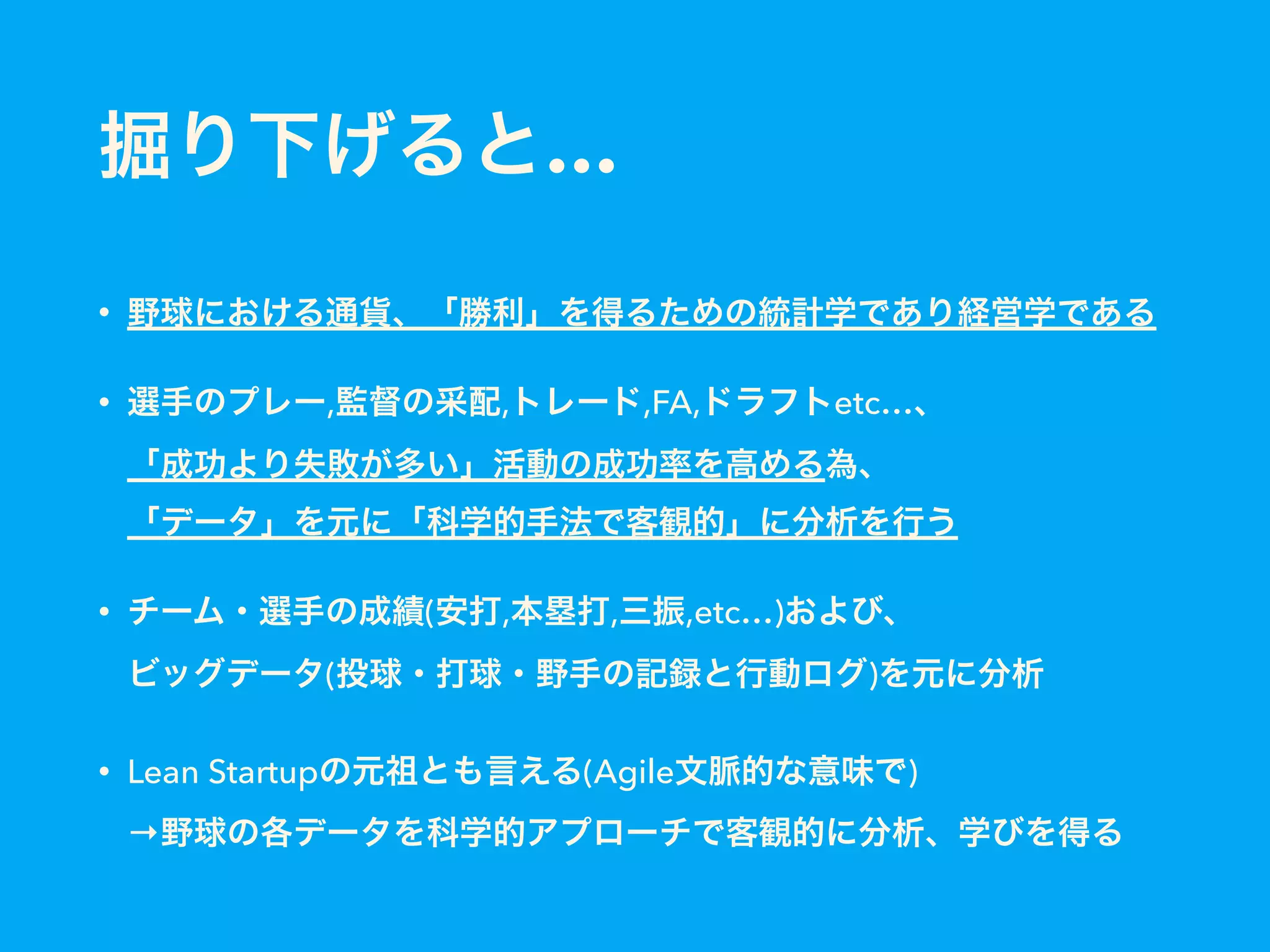 掘り下げると…
• 野球における通貨、「勝利」を得るための統計学であり経営学である
• 選手のプレー,監督の采配,トレード,FA,ドラフトetc…、 
「成功より失敗が多い」活動の成功率を高める為、 
「データ」を元に「科学的手法で客観的」に分析を行う
• チーム・選手の成績(安打,本塁打,三振,etc…)および、 
ビッグデータ(投球・打球・野手の記録と行動ログ)を元に分析
• Lean Startupの元祖とも言える(Agile文脈的な意味で) 
→野球の各データを科学的アプローチで客観的に分析、学びを得る
 