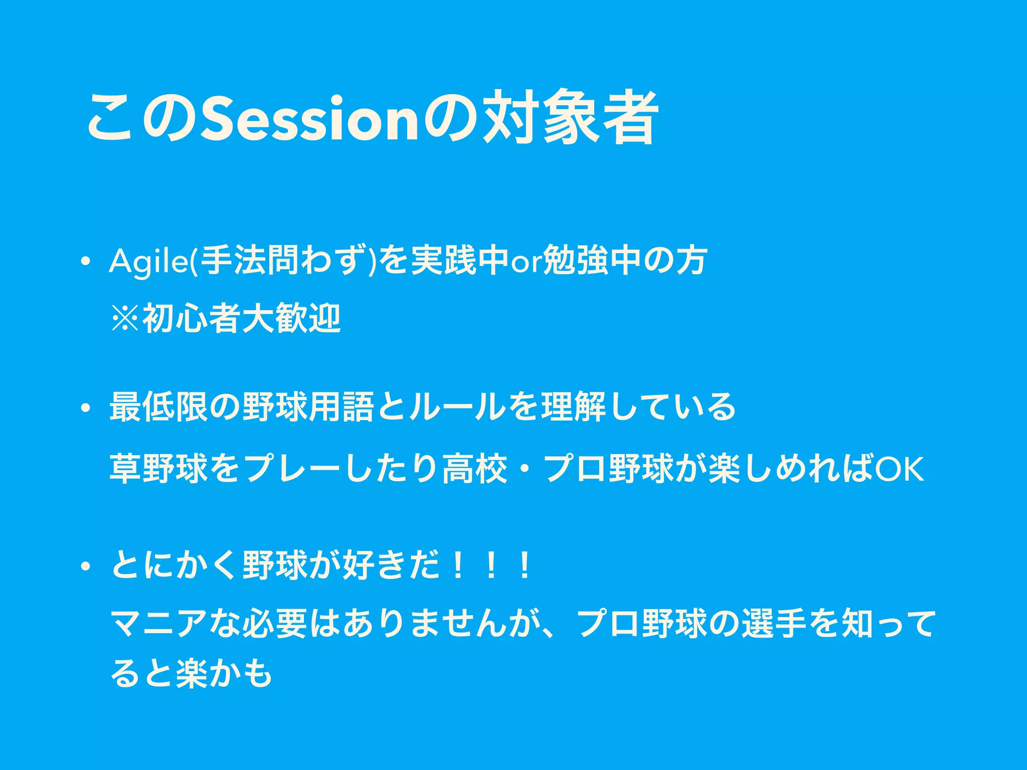 このSessionの対象者
• Agile(手法問わず)を実践中or勉強中の方 
※初心者大歓迎
• 最低限の野球用語とルールを理解している 
草野球をプレーしたり高校・プロ野球が楽しめればOK
• とにかく野球が好きだ！！！ 
マニアな必要はありませんが、プロ野球の選手を知って
ると楽かも
 