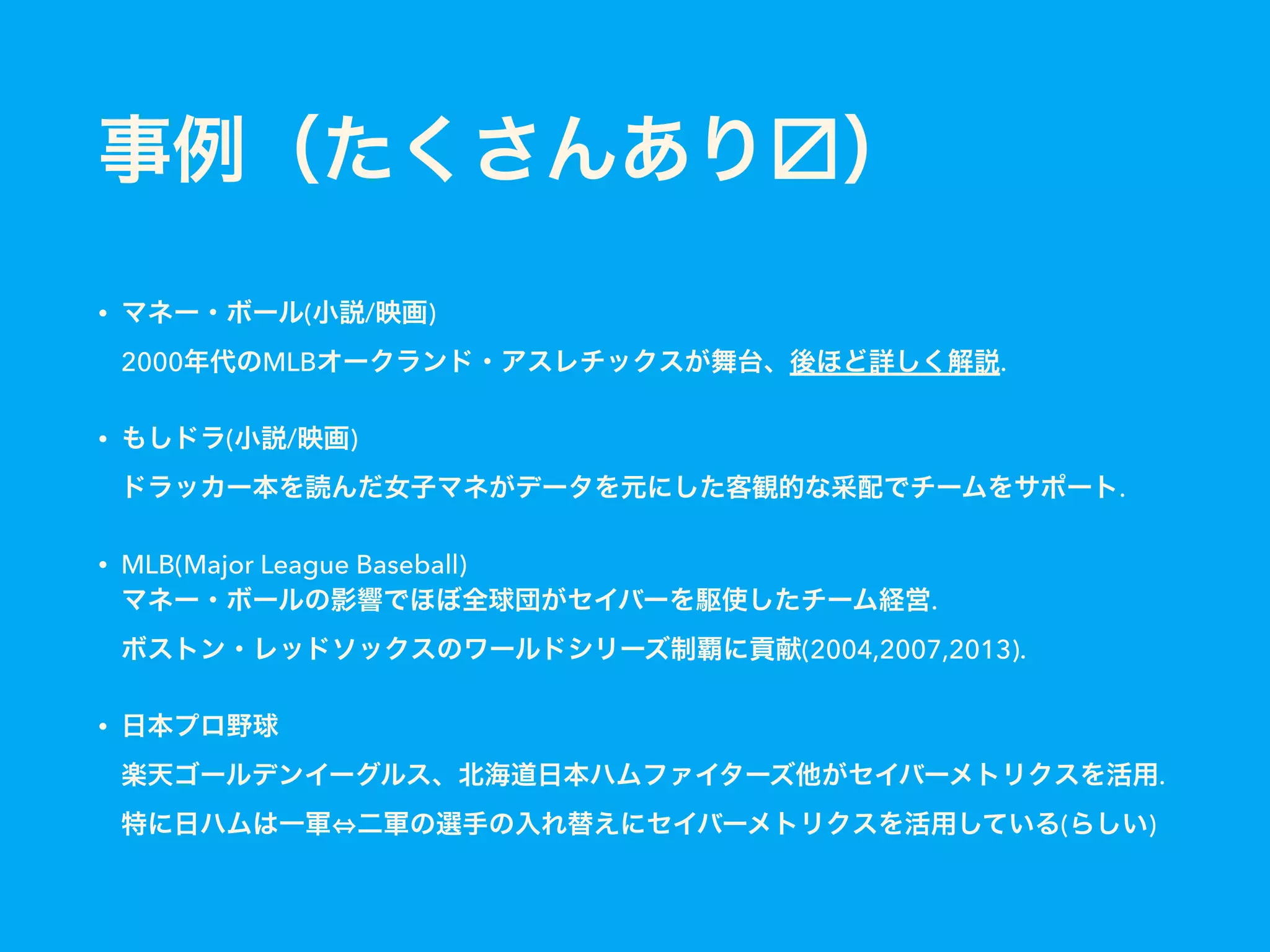 事例（たくさんあり ）
• マネー・ボール(小説/映画) 
2000年代のMLBオークランド・アスレチックスが舞台、後ほど詳しく解説.
• もしドラ(小説/映画) 
ドラッカー本を読んだ女子マネがデータを元にした客観的な采配でチームをサポート.
• MLB(Major League Baseball) 
マネー・ボールの影響でほぼ全球団がセイバーを駆使したチーム経営. 
ボストン・レッドソックスのワールドシリーズ制覇に貢献(2004,2007,2013).
• 日本プロ野球 
楽天ゴールデンイーグルス、北海道日本ハムファイターズ他がセイバーメトリクスを活用. 
特に日ハムは一軍 二軍の選手の入れ替えにセイバーメトリクスを活用している(らしい)
 