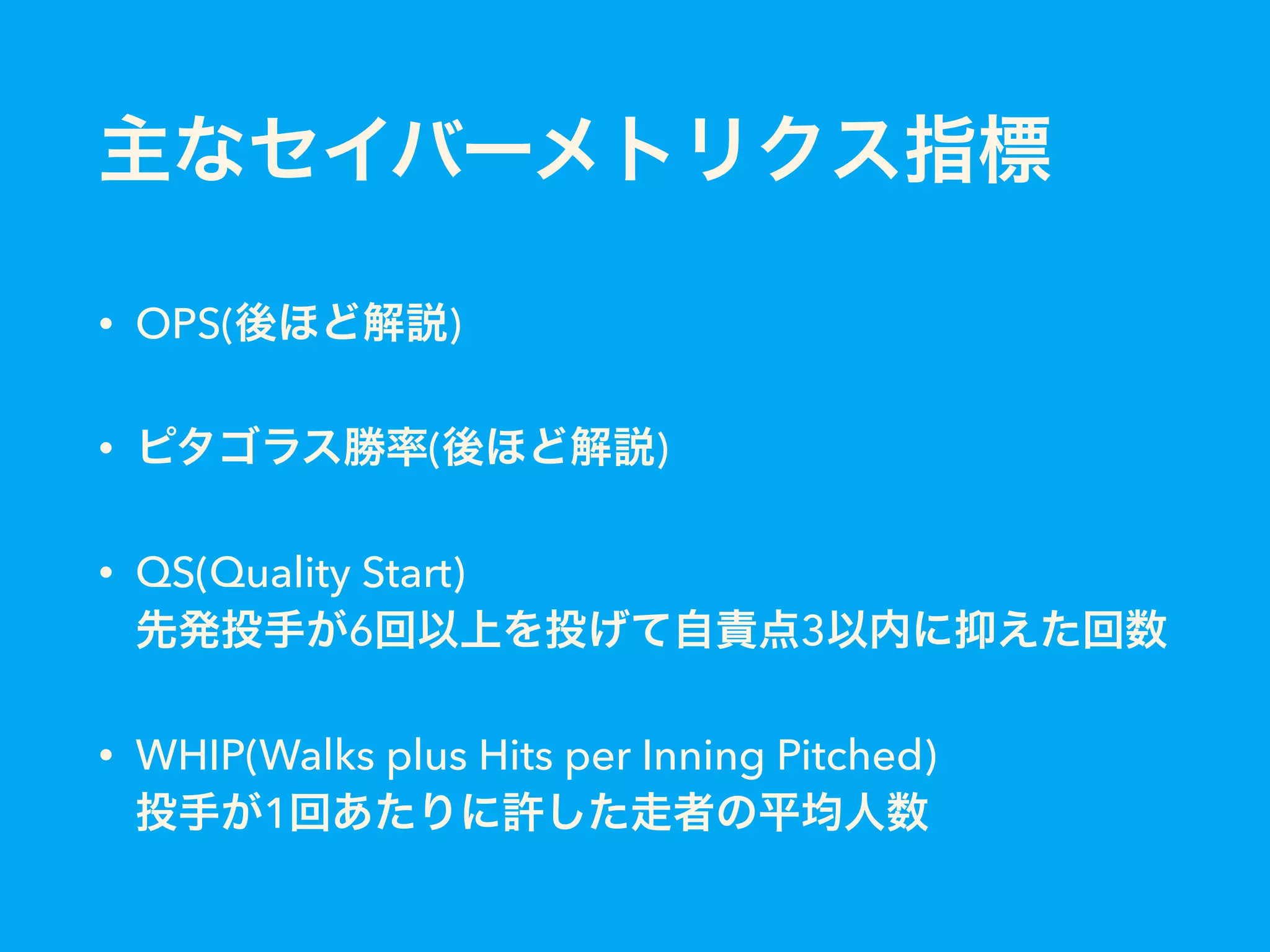 主なセイバーメトリクス指標
• OPS(後ほど解説)
• ピタゴラス勝率(後ほど解説)
• QS(Quality Start) 
先発投手が6回以上を投げて自責点3以内に抑えた回数
• WHIP(Walks plus Hits per Inning Pitched) 
投手が1回あたりに許した走者の平均人数
 