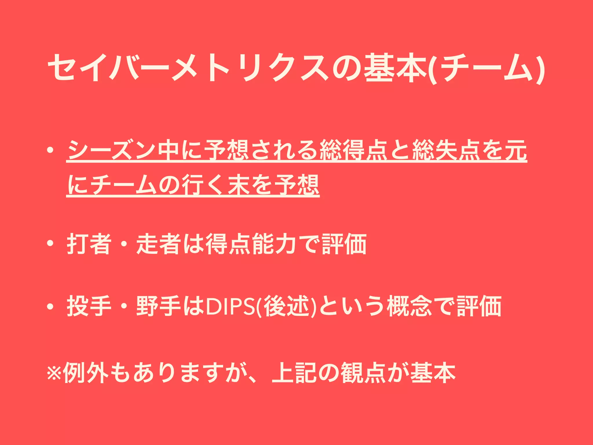 セイバーメトリクスの基本(チーム)
• シーズン中に予想される総得点と総失点を元
にチームの行く末を予想
• 打者・走者は得点能力で評価
• 投手・野手はDIPS(後述)という概念で評価
※例外もありますが、上記の観点が基本
 
