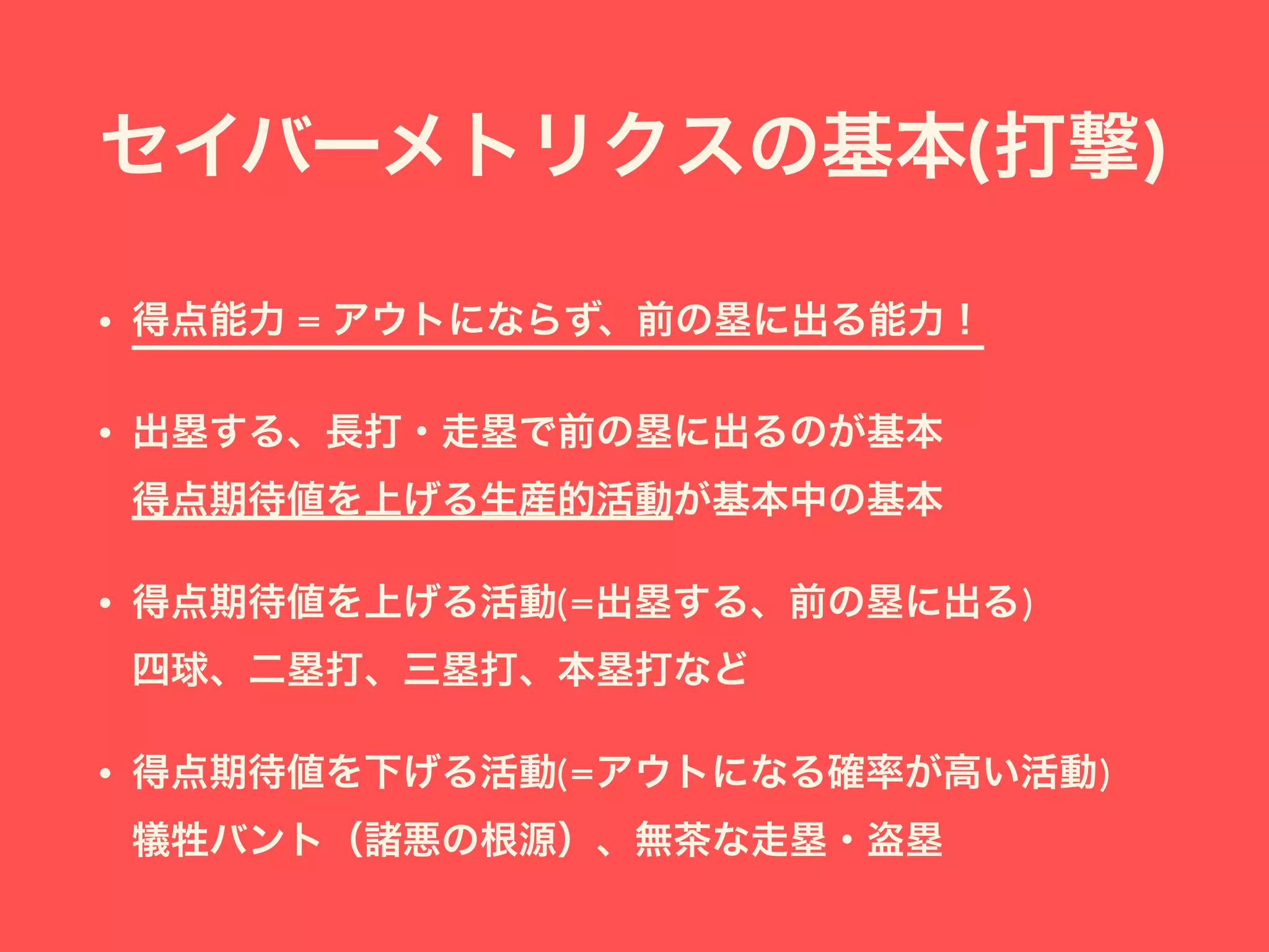 セイバーメトリクスの基本(打撃)
• 得点能力 = アウトにならず、前の塁に出る能力！
• 出塁する、長打・走塁で前の塁に出るのが基本 
得点期待値を上げる生産的活動が基本中の基本
• 得点期待値を上げる活動(=出塁する、前の塁に出る) 
四球、二塁打、三塁打、本塁打など
• 得点期待値を下げる活動(=アウトになる確率が高い活動) 
犠牲バント（諸悪の根源）、無茶な走塁・盗塁
 