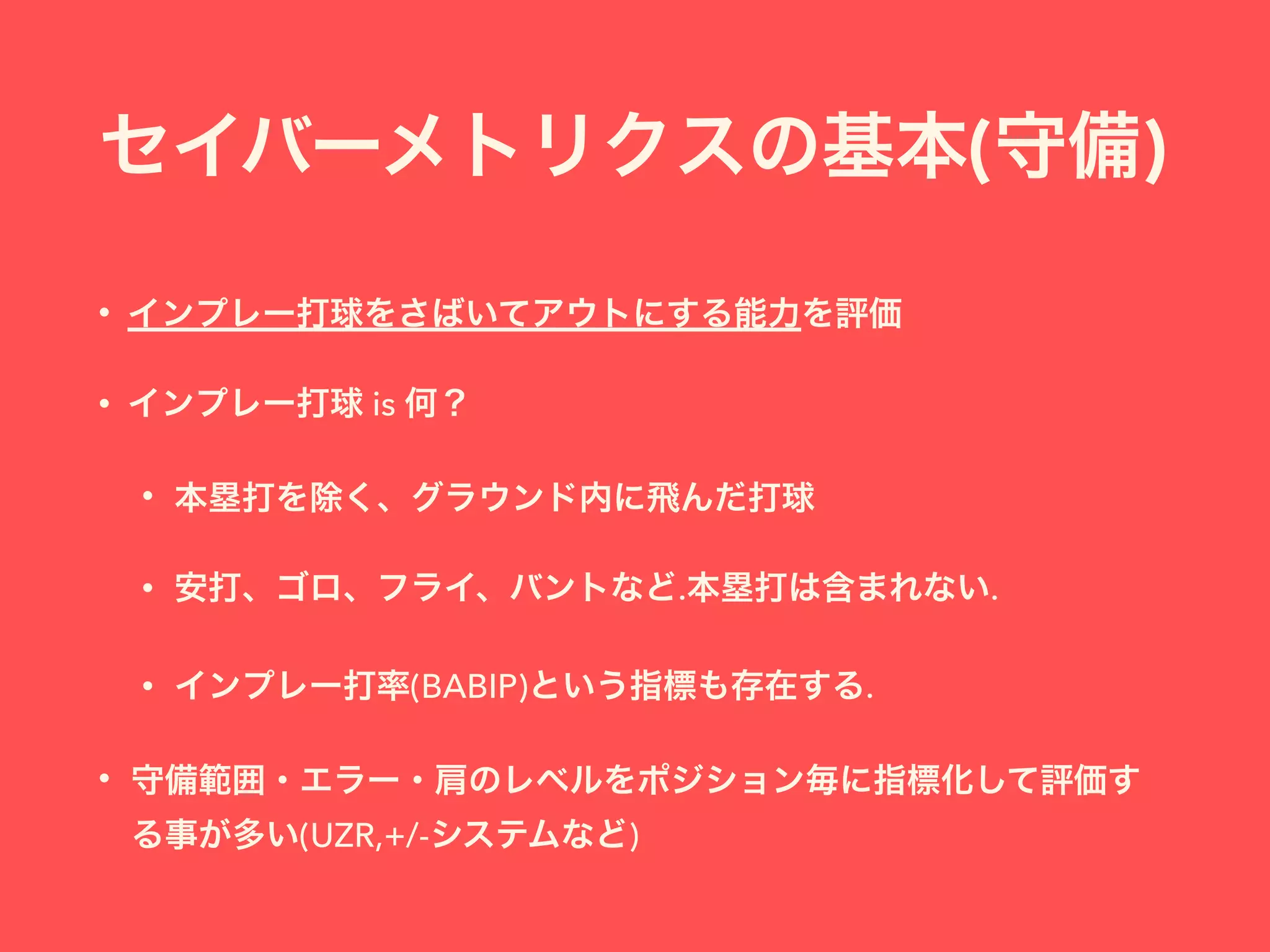 セイバーメトリクスの基本(守備)
• インプレー打球をさばいてアウトにする能力を評価
• インプレー打球 is 何？
• 本塁打を除く、グラウンド内に飛んだ打球
• 安打、ゴロ、フライ、バントなど.本塁打は含まれない.
• インプレー打率(BABIP)という指標も存在する.
• 守備範囲・エラー・肩のレベルをポジション毎に指標化して評価す
る事が多い(UZR,+/-システムなど)
 