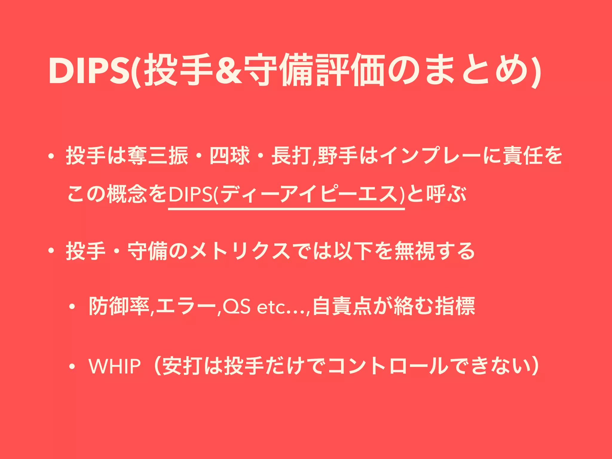 DIPS(投手&守備評価のまとめ)
• 投手は奪三振・四球・長打,野手はインプレーに責任を 
この概念をDIPS(ディーアイピーエス)と呼ぶ
• 投手・守備のメトリクスでは以下を無視する
• 防御率,エラー,QS etc…,自責点が絡む指標
• WHIP（安打は投手だけでコントロールできない）
 