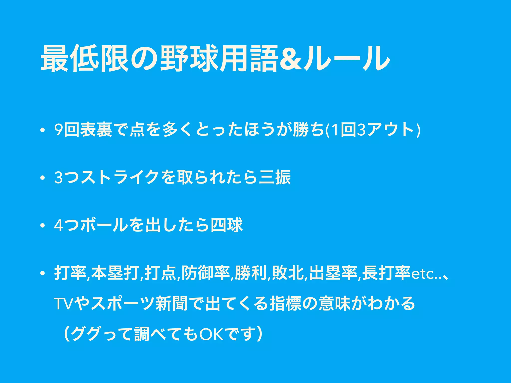 最低限の野球用語&ルール
• 9回表裏で点を多くとったほうが勝ち(1回3アウト)
• 3つストライクを取られたら三振
• 4つボールを出したら四球
• 打率,本塁打,打点,防御率,勝利,敗北,出塁率,長打率etc..、
TVやスポーツ新聞で出てくる指標の意味がわかる 
（ググって調べてもOKです）
 