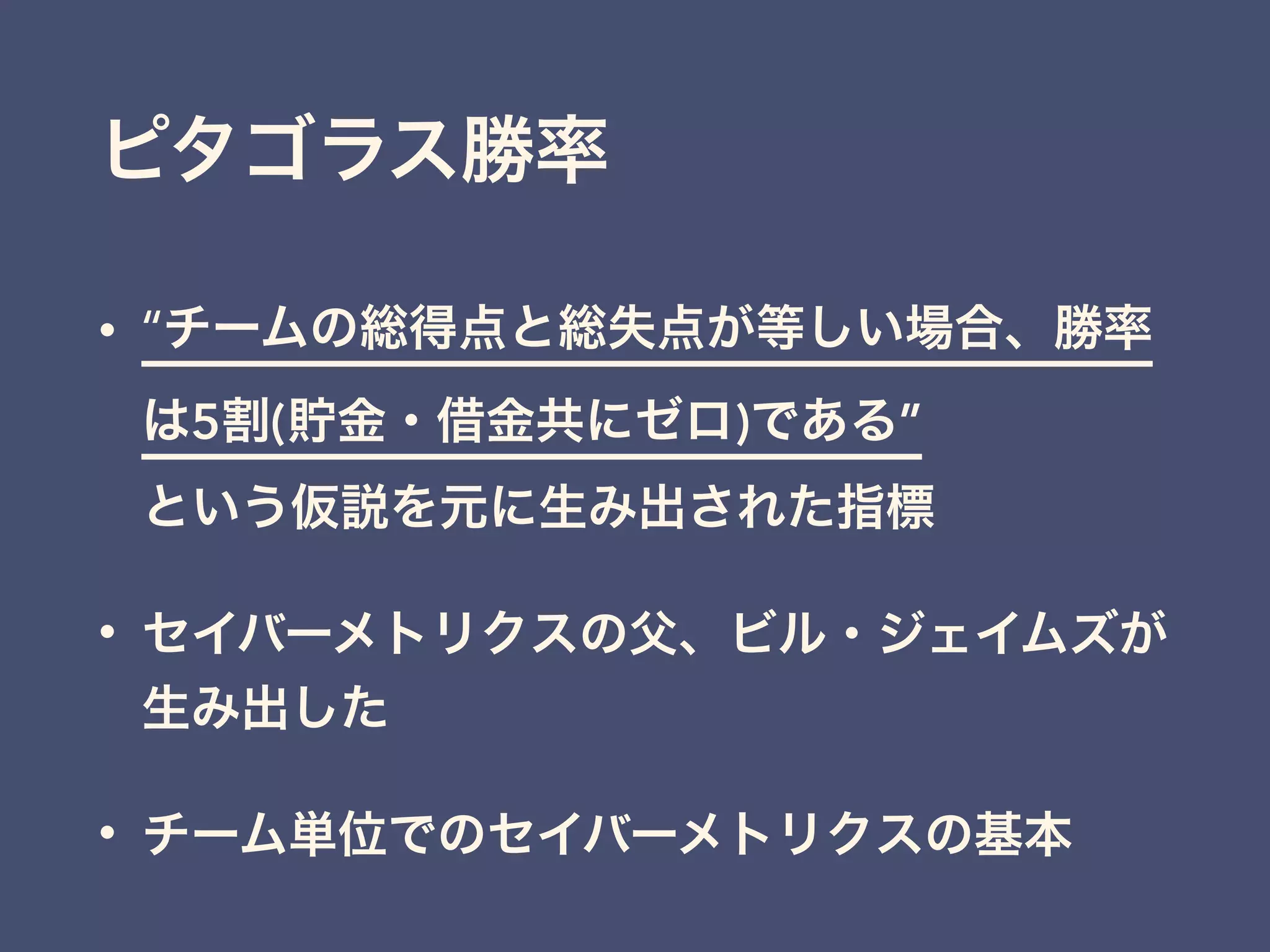 ピタゴラス勝率
• “チームの総得点と総失点が等しい場合、勝率
は5割(貯金・借金共にゼロ)である” 
という仮説を元に生み出された指標
• セイバーメトリクスの父、ビル・ジェイムズが
生み出した
• チーム単位でのセイバーメトリクスの基本
 