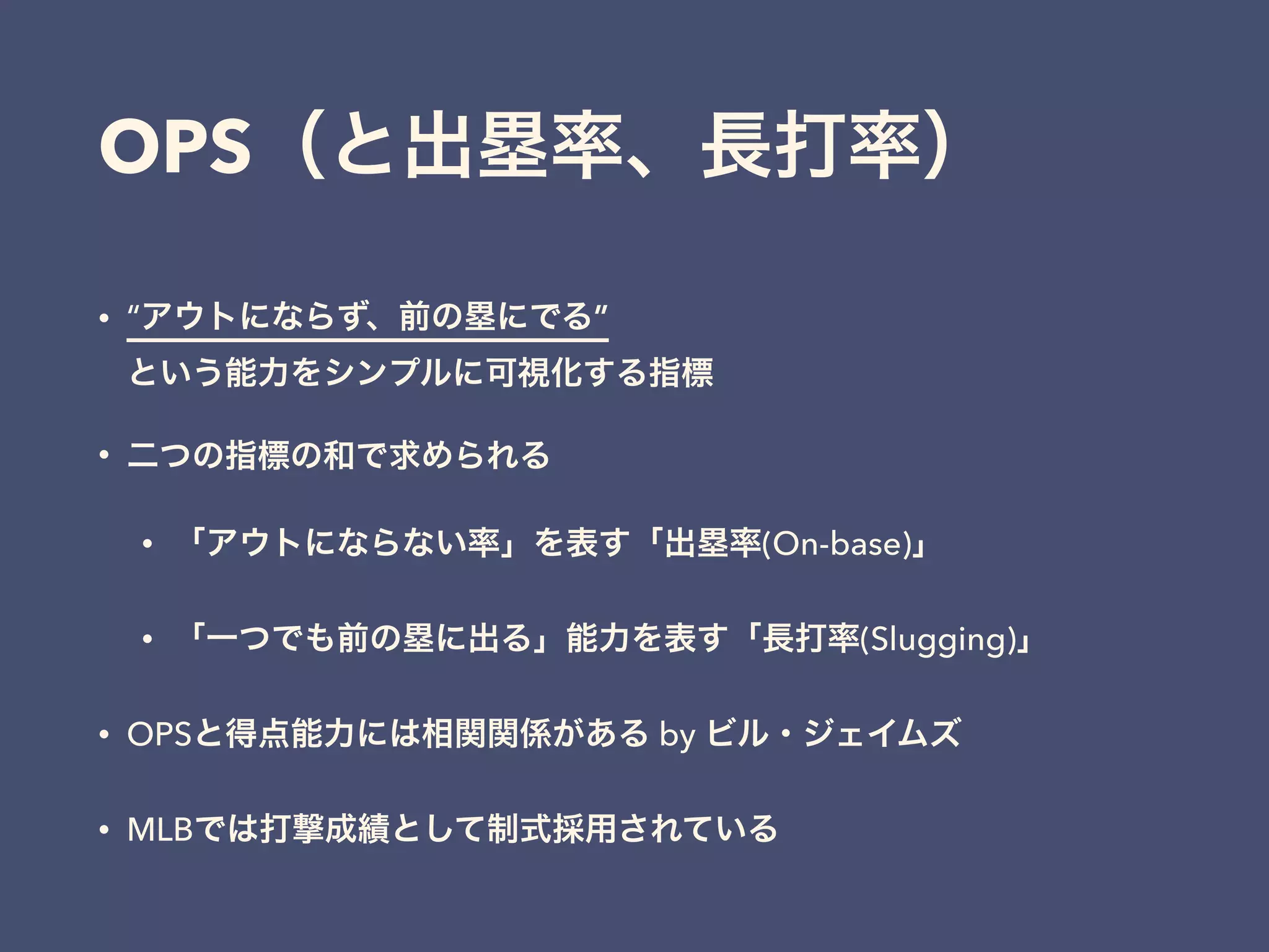 OPS（と出塁率、長打率）
• “アウトにならず、前の塁にでる” 
という能力をシンプルに可視化する指標
• 二つの指標の和で求められる
• 「アウトにならない率」を表す「出塁率(On-base)」
• 「一つでも前の塁に出る」能力を表す「長打率(Slugging)」
• OPSと得点能力には相関関係がある by ビル・ジェイムズ
• MLBでは打撃成績として制式採用されている
 