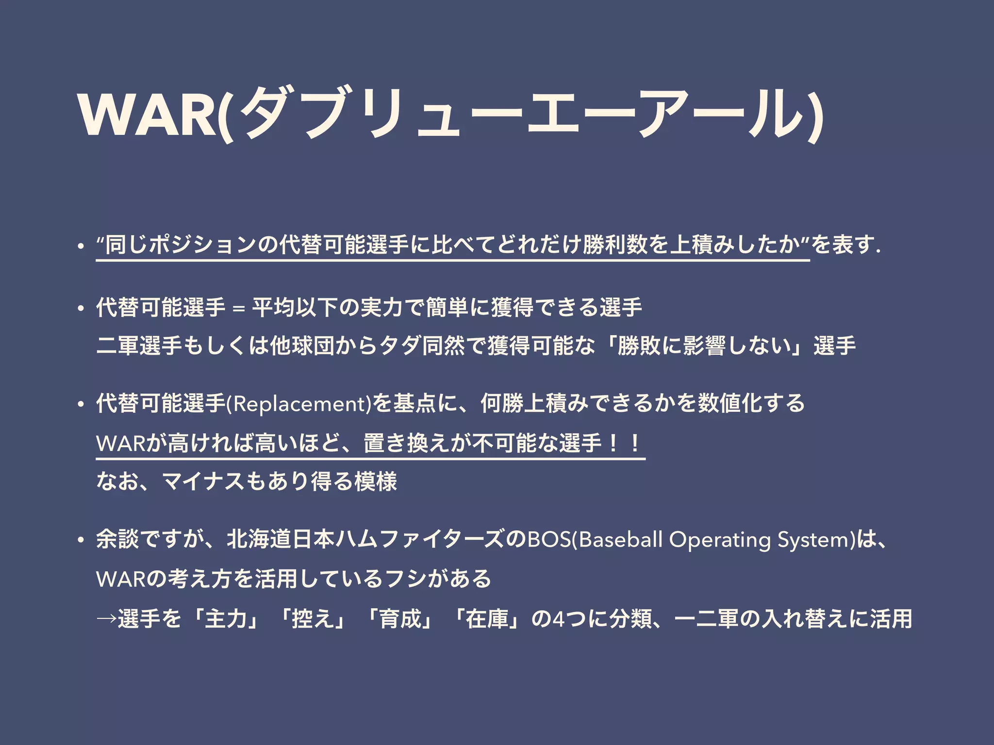 WAR(ダブリューエーアール)
• “同じポジションの代替可能選手に比べてどれだけ勝利数を上積みしたか”を表す.
• 代替可能選手 = 平均以下の実力で簡単に獲得できる選手 
二軍選手もしくは他球団からタダ同然で獲得可能な「勝敗に影響しない」選手
• 代替可能選手(Replacement)を基点に、何勝上積みできるかを数値化する 
WARが高ければ高いほど、置き換えが不可能な選手！！ 
なお、マイナスもあり得る模様
• 余談ですが、北海道日本ハムファイターズのBOS(Baseball Operating System)は、 
WARの考え方を活用しているフシがある 
→選手を「主力」「控え」「育成」「在庫」の4つに分類、一二軍の入れ替えに活用
 