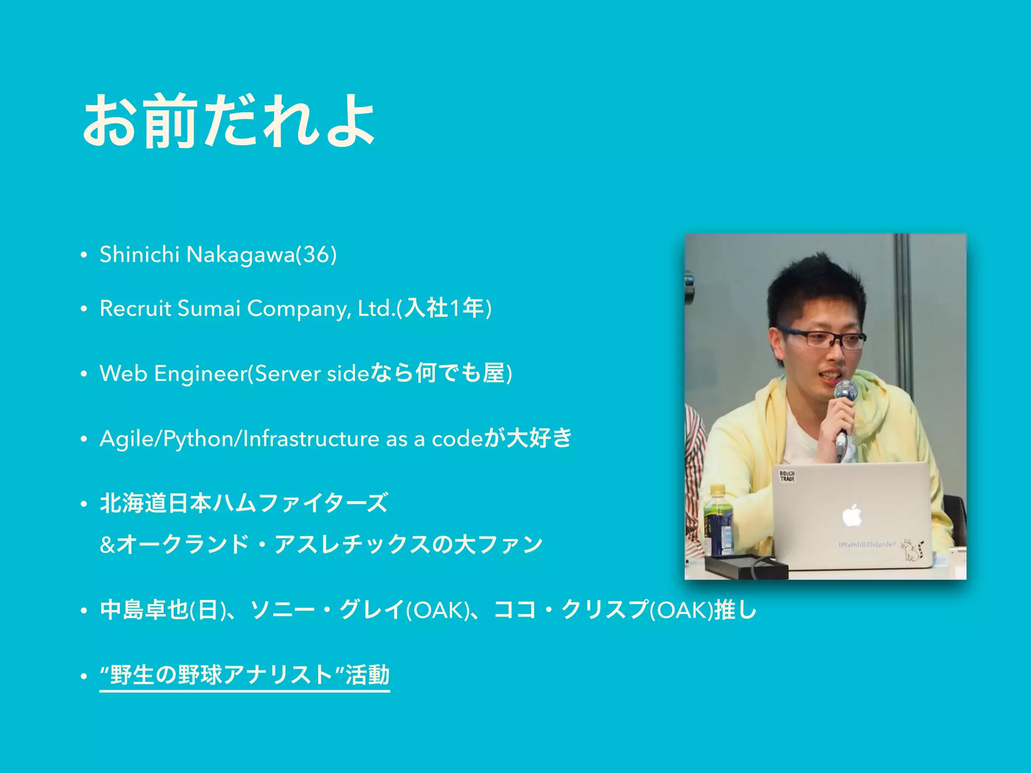 お前だれよ
• Shinichi Nakagawa(36)
• Recruit Sumai Company, Ltd.(入社1年)
• Web Engineer(Server sideなら何でも屋)
• Agile/Python/Infrastructure as a codeが大好き
• 北海道日本ハムファイターズ 
&オークランド・アスレチックスの大ファン
• 中島卓也(日)、ソニー・グレイ(OAK)、ココ・クリスプ(OAK)推し
• “野生の野球アナリスト”活動
 