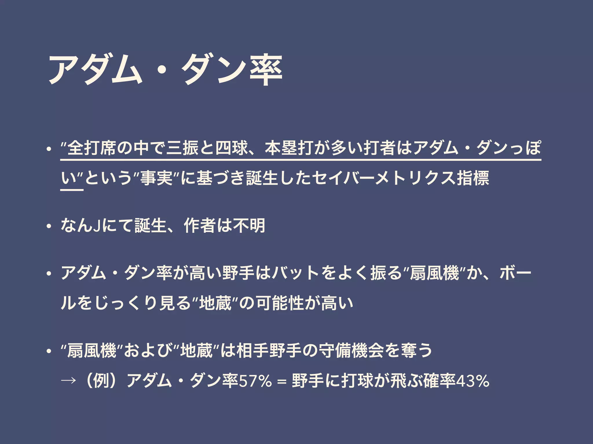 アダム・ダン率
• ”全打席の中で三振と四球、本塁打が多い打者はアダム・ダンっぽ
い”という”事実”に基づき誕生したセイバーメトリクス指標
• なんJにて誕生、作者は不明
• アダム・ダン率が高い野手はバットをよく振る”扇風機”か、ボー
ルをじっくり見る”地蔵”の可能性が高い
• “扇風機”および”地蔵”は相手野手の守備機会を奪う 
→（例）アダム・ダン率57% = 野手に打球が飛ぶ確率43%
 