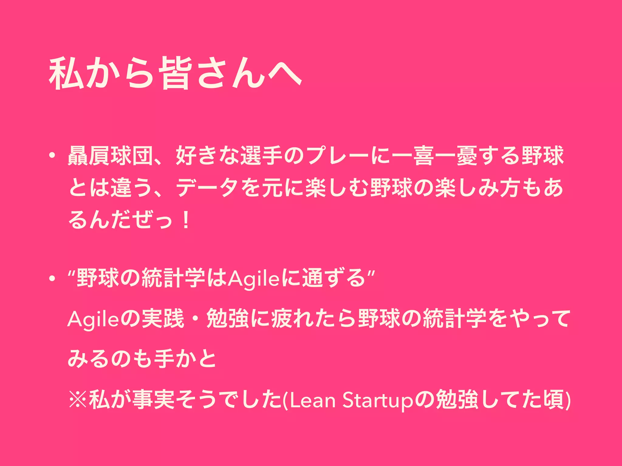 私から皆さんへ
• 贔屓球団、好きな選手のプレーに一喜一憂する野球
とは違う、データを元に楽しむ野球の楽しみ方もあ
るんだぜっ！
• “野球の統計学はAgileに通ずる” 
Agileの実践・勉強に疲れたら野球の統計学をやって
みるのも手かと 
※私が事実そうでした(Lean Startupの勉強してた頃)
 