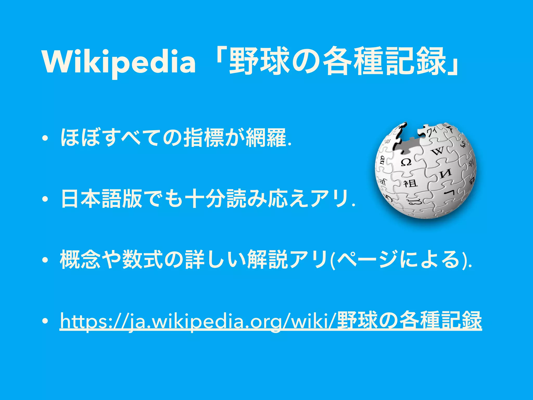 Wikipedia「野球の各種記録」
• ほぼすべての指標が網羅.
• 日本語版でも十分読み応えアリ.
• 概念や数式の詳しい解説アリ(ページによる).
• https://ja.wikipedia.org/wiki/野球の各種記録
 