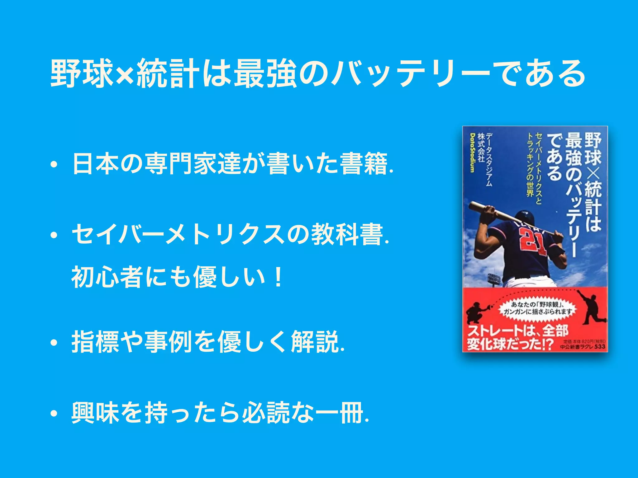 野球×統計は最強のバッテリーである
• 日本の専門家達が書いた書籍.
• セイバーメトリクスの教科書. 
初心者にも優しい！
• 指標や事例を優しく解説.
• 興味を持ったら必読な一冊.
 