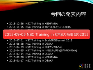 今回の発表内容
• 2015-12-26 NSC Training in KEIHANNA
• 2015-11-05 NSC Training in 神戸ITフェスティバル2015
• 2015-10-11 NSC Training in KYOTO
• 2015-09-05 NSC Training in CMS大阪夏祭り2015
• 2015-08-22 NSC Training in セキュリティ技術交流会(SANNOMIYA)
• 2015-07-01 NSC Training in Scala関西Summit 2015
• 2015-06-28 NSC Training in OSAKA
• 2015-04-29 NSC Training in PHPカンファレンス
• 2015-04-25 NSC Training in 大和セキュリティ(SANNOMIYA)
• 2015-03-14 NSC Training in OSAKA
• 2015-02-28 NSC Training in KEIHANNA
• 2015-01-17 NSC Training in OSAKA
2015-09-05 NSC Training in CMS大阪夏祭り2015
 