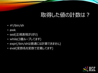 取得した値の計数は？
• #!/bin/sh
• awk
• sed(正規表現ガリガリ)
• while(3重ループしてます)
• expr(/bin/shは普通には計算できません)
• eval(変数名を変数で定義してます)
 