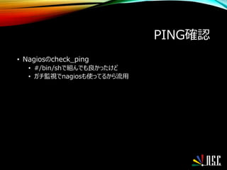 PING確認
• Nagiosのcheck_ping
• #/bin/shで組んでも良かったけど
• ガチ監視でnagiosも使ってるから流用
 