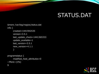 STATUS.DAT
$more /var/log/nagios/status.dat
info {
created=1441942535
version=3.5.1
last_update_check=1441365333
update_available=1
last_version=3.5.1
new_version=4.1.1
}
programstatus {
modified_host_attributes=0
--More--(1%)
$
 