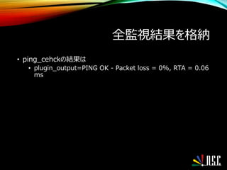 全監視結果を格納
• ping_cehckの結果は
• plugin_output=PING OK - Packet loss = 0%, RTA = 0.06
ms
 