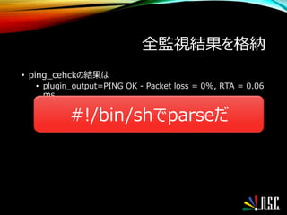 全監視結果を格納
• ping_cehckの結果は
• plugin_output=PING OK - Packet loss = 0%, RTA = 0.06
ms
#!/bin/shでparseだ
 