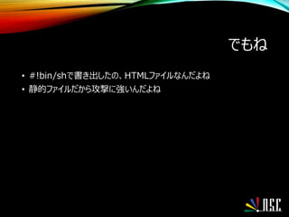 でもね
• #!bin/shで書き出したの、HTMLファイルなんだよね
• 静的ファイルだから攻撃に強いんだよね
 